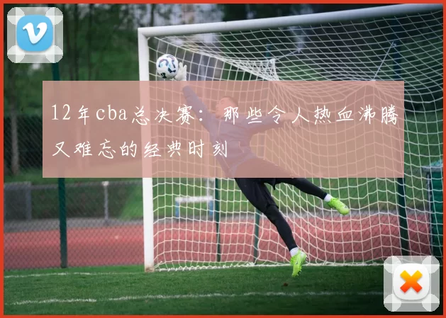 12年cba总决赛:那些令人热血沸腾又难忘的经典时刻