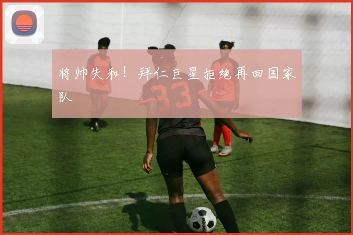 将帅失和！拜仁巨星拒绝再回国家队