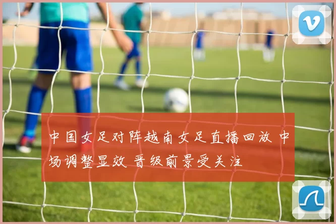 中国女足对阵越南女足直播回放 中场调整显效 晋级前景受关注