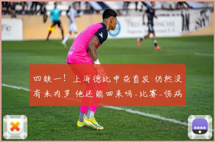 四缺一！上海德比申花首发 仍然没有米内罗 他还能回来吗_比赛_伤病_外援