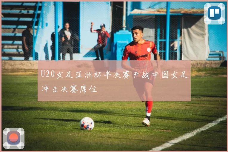 U20女足亚洲杯半决赛开战中国女足冲击决赛席位