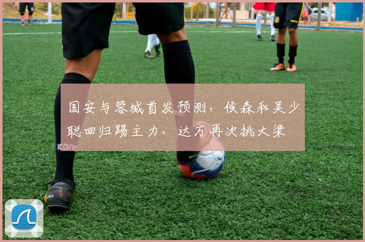 国安与蓉城首发预测,侯森和吴少聪回归踢主力,达万再次挑大梁