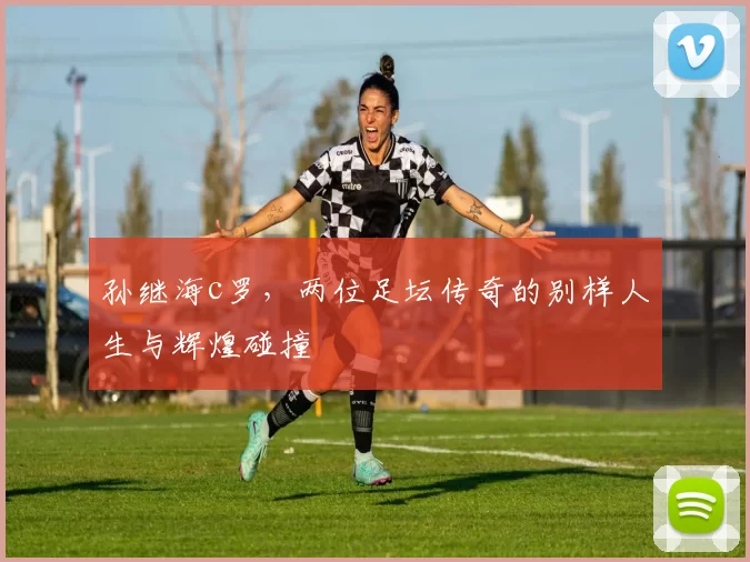 孙继海c罗,两位足坛传奇的别样人生与辉煌碰撞