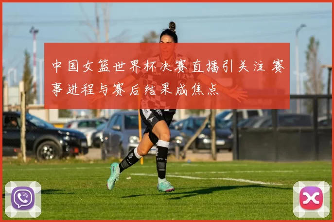 中国女篮世界杯决赛直播引关注 赛事进程与赛后结果成焦点