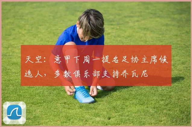 天空：意甲下周一提名足协主席候选人，多数俱乐部支持乔瓦尼