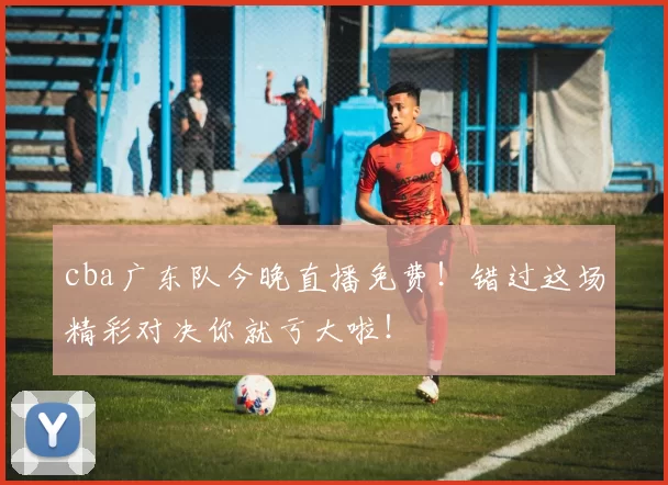 cba广东队今晚直播免费!错过这场精彩对决你就亏大啦!