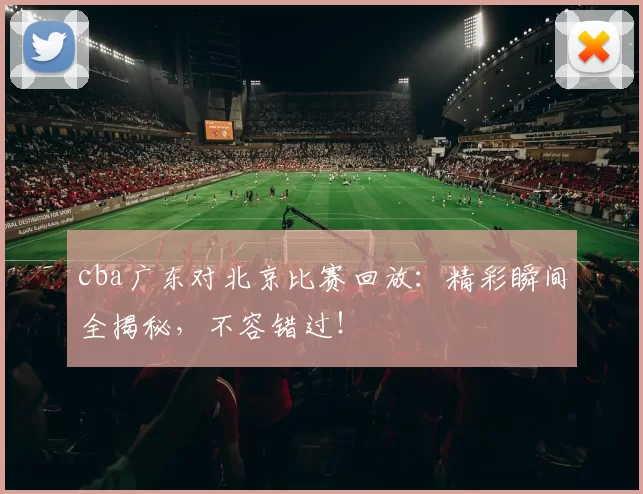 cba广东对北京比赛回放:精彩瞬间全揭秘,不容错过!