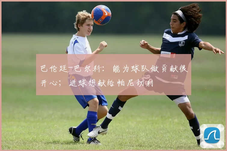 巴伦廷-巴尔科:能为球队做贡献很开心;进球想献给帕尼切利