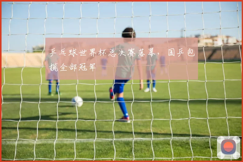 乒乓球世界杯总决赛落幕,国乒包揽全部冠军
