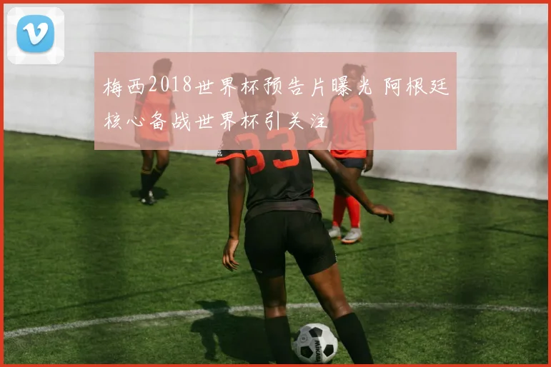 梅西2018世界杯预告片曝光 阿根廷核心备战世界杯引关注