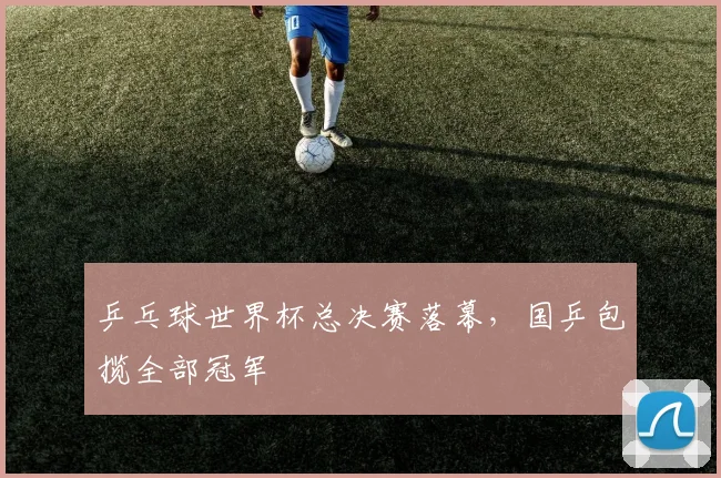 乒乓球世界杯总决赛落幕,国乒包揽全部冠军