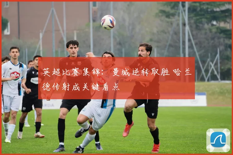 英超比赛集锦：曼城逆转取胜 哈兰德传射成关键看点