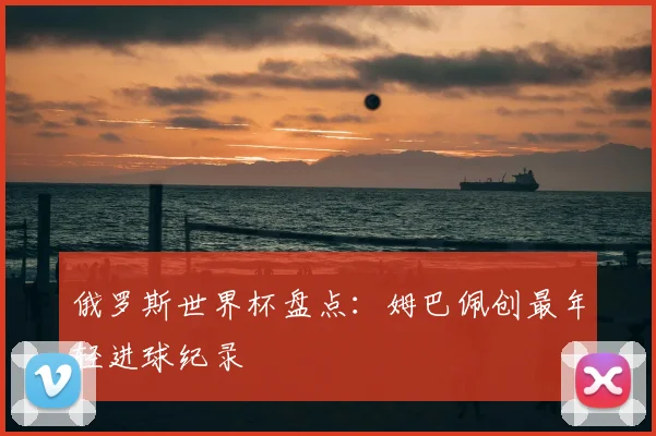 俄罗斯世界杯盘点:姆巴佩创最年轻进球纪录