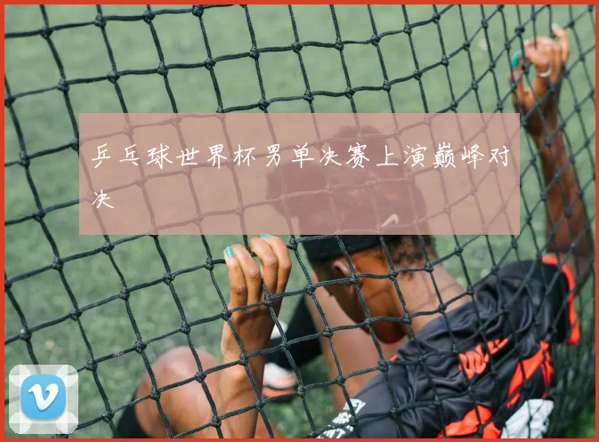 乒乓球世界杯男单决赛上演巅峰对决