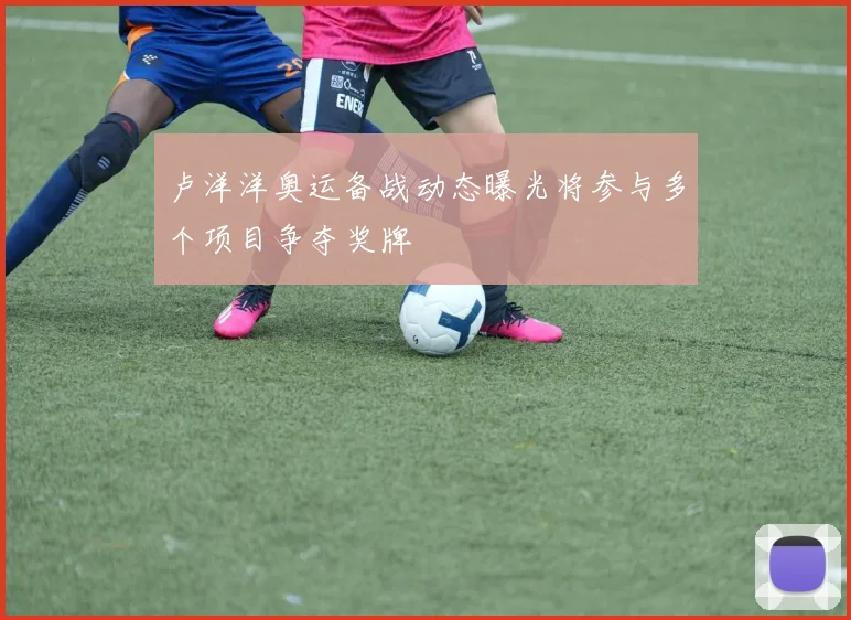 卢洋洋奥运备战动态曝光将参与多个项目争夺奖牌